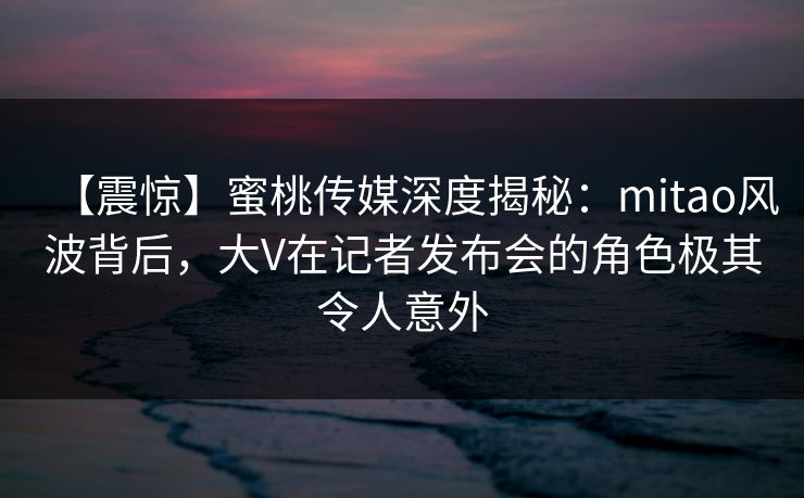 【震惊】蜜桃传媒深度揭秘：mitao风波背后，大V在记者发布会的角色极其令人意外