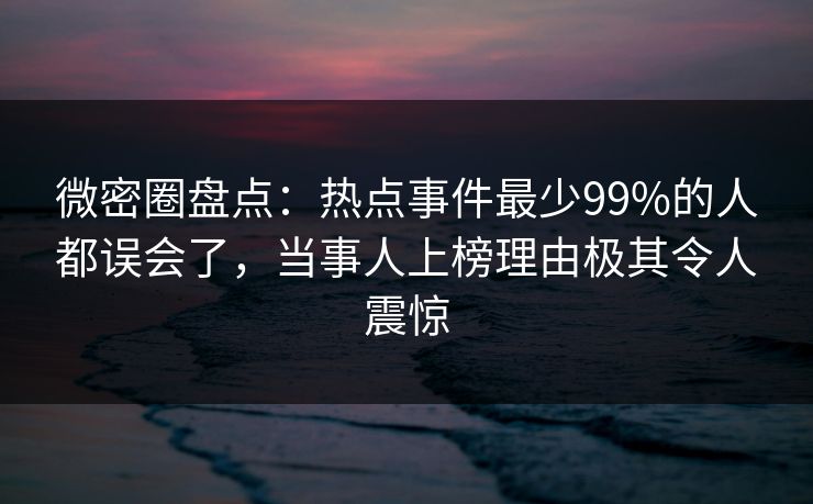 微密圈盘点：热点事件最少99%的人都误会了，当事人上榜理由极其令人震惊