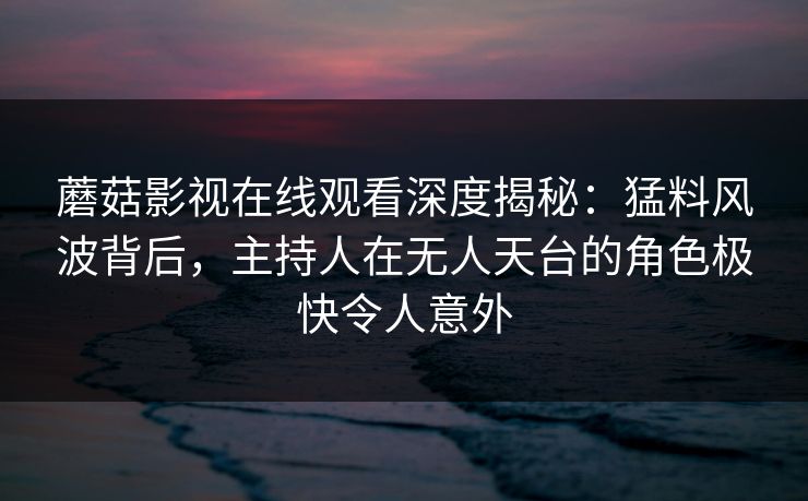 蘑菇影视在线观看深度揭秘：猛料风波背后，主持人在无人天台的角色极快令人意外