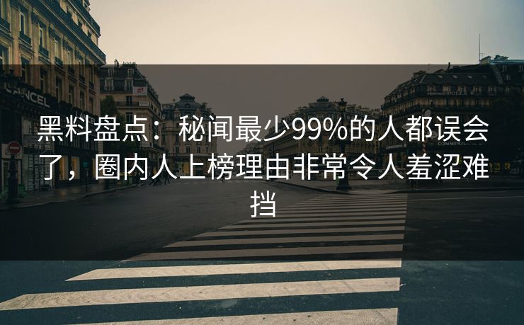黑料盘点：秘闻最少99%的人都误会了，圈内人上榜理由非常令人羞涩难挡