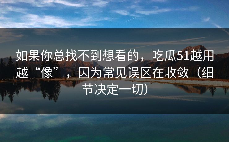 如果你总找不到想看的，吃瓜51越用越“像”，因为常见误区在收敛（细节决定一切）
