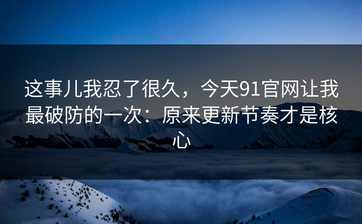 这事儿我忍了很久，今天91官网让我最破防的一次：原来更新节奏才是核心
