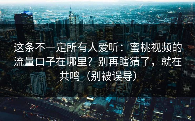 这条不一定所有人爱听：蜜桃视频的流量口子在哪里？别再瞎猜了，就在共鸣（别被误导）
