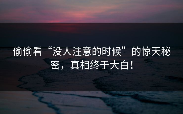 偷偷看“没人注意的时候”的惊天秘密，真相终于大白！